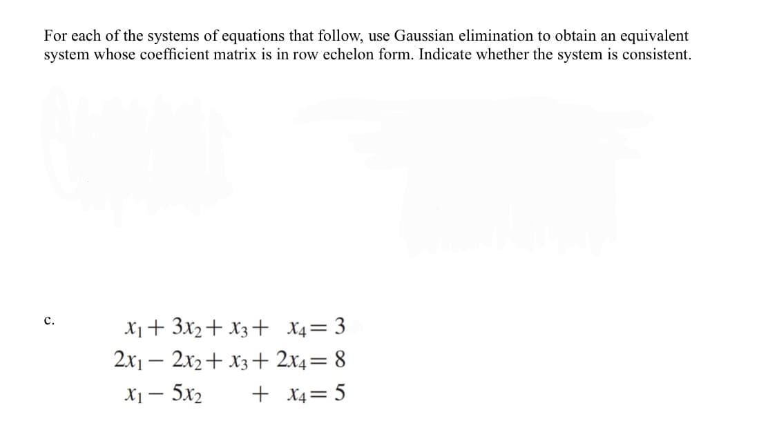 For each of the systems of equations that follow, use Gaussian elimination to obtain an equivalent
system whose coefficient matrix is in row echelon form. Indicate whether the system is consistent.
с.
X1+ 3x2+ X3+ X4= 3
2x1 – 2x2+ x3+ 2x4= 8
X1 – 5x2
+ X4= 5
