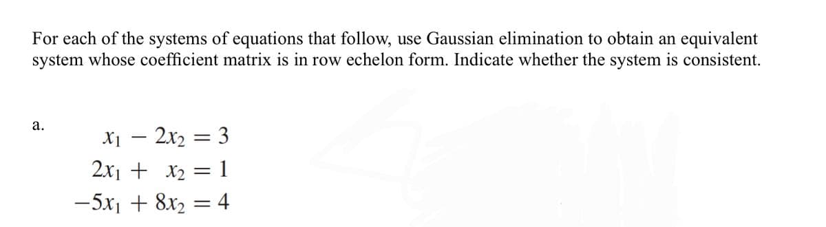 For each of the systems of equations that follow, use Gaussian elimination to obtain an equivalent
system whose coefficient matrix is in row echelon form. Indicate whether the system is consistent.
а.
X1 – 2x2 = 3
-
2x1 + x2 =1
-5x1 + 8x2 = 4
