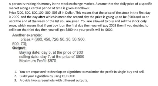 A person is trading his money in the stock exchange market. Assume that the daily price of a specific
market along a certain period of time is given as follows:
Price [200, 500, 800,100, 300, 50] all in Dollar. This means that the price of the stock in the first day
is 200$ and the day after which is mean the second day the price is going up to be $500 and so on
until the end of the week or the list you are given. You are allowed to buy and sell the stock only
once, which means that if you buy it on the first day then you will pay 200$ then if you decided to
sell it on the third day then you will get $800 the your profit will be $600.
Another example:
prices = (300, 450, 720, 90, 30, 50, 900,
500, 70);
Output:
Buying date: day 5, at the price of $30
selling date: day 7, at the price of $900
Maximum Profit: $870
1. You are requested to develop an algorithm to maximize the profit in single buy and sell.
2. Build your algorithm by using OUBUILD
3. Provide two screenshots with different outputs.
