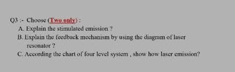 Q3 :- Choose (Two only):
A. Explain the stimulated emission ?
B. Explain the feedback mechanism by using the diagram of laser
resonator ?
C. According the chart of four level system , show how laser emission?

