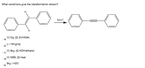 What conditions give the transformation shown?
H
how?
(1) O3: (2) ZnVHOAc
a.
Li / NH3(ig)
b.
(1) Br2: (2) KOH/ethanol
C.
(1) NBS; (2) heat
d.
Brg / H20
e.

