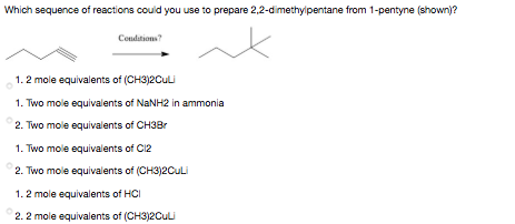 Which sequence of reactions could you use to prepare 2,2-dimethylpentane from 1-pentyne (shown)?
Condations?
1. 2 mole equivalents of (CH3)2Culi
1. Two mole equivalents of NANH2 in ammonia
2. Two mole equivalents of CH3Br
1. Two mole equivalents of C12
2. Two mole equivalents of (CH3)2CuLi
1. 2 mole equivalents of HCI
2. 2 mole equivalents of (CH3)2CuLi
