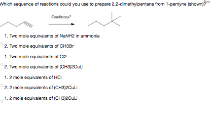 Which sequence of reactions could you use to prepare 2,2-dimethylpentane from 1-pentyne (shown)?
Conditions?
1. Two mole equivalents of NANH2 in ammonia
2. Two mole equivalents of CH3Br
1. Two mole equivalents of C12
2. Two mole equivalents of (CH3)2CuLi
1.2 mole equivalents of HCI
2. 2 mole equivalents of (CH3)2CuLi
1.2 mole equivalents of (CH3)2CuLi
