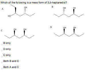 Which of the folowing is a meso form of 3,5-heptanediol?
в
он
OH
OH
A
HO
D.
OH
OH
он
C.
B only
D only
C only
Both B and C
Both A and C
