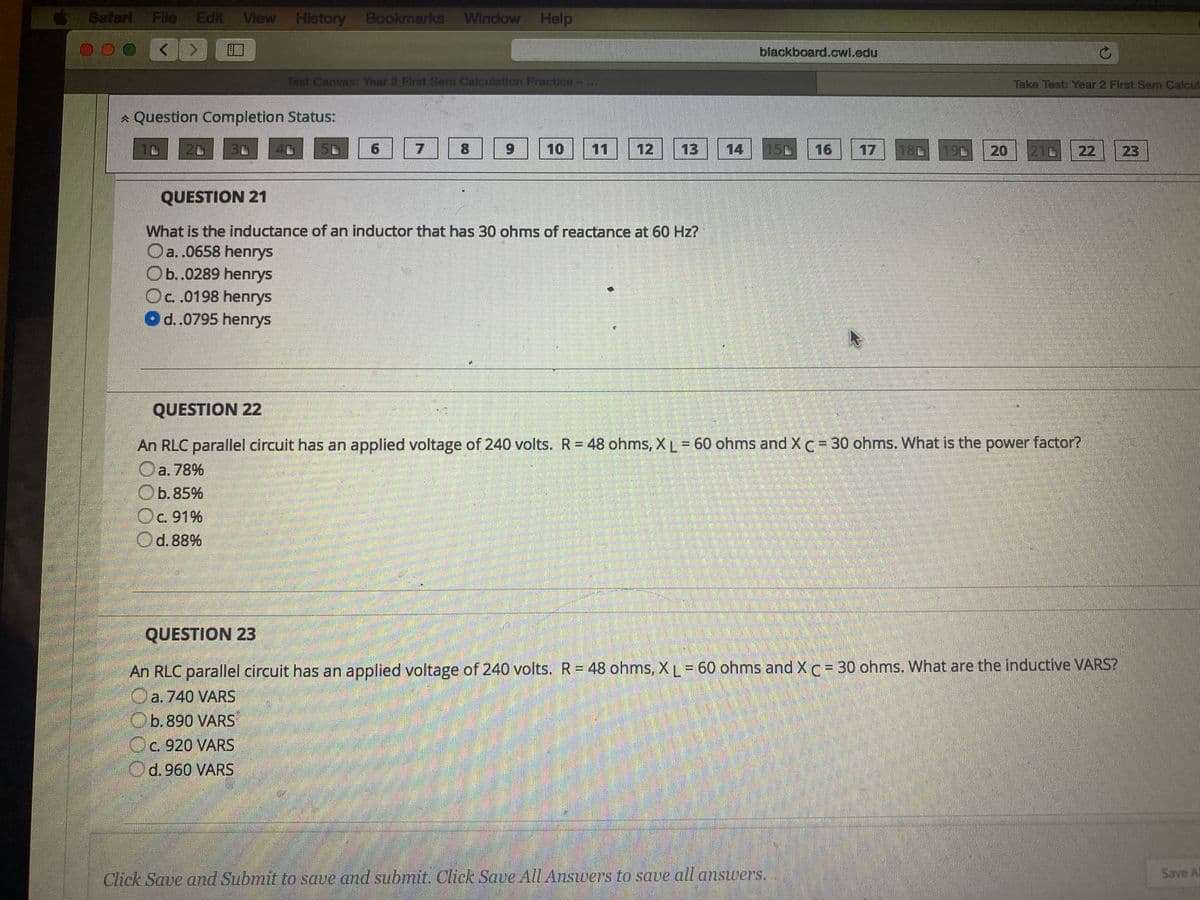 Safari Fle
Edit View History Bookmarks Window Help
blackboard.cwl.edu
Tast Canvas: Year 2 First Sem Calculation Practices-
Take Test: Year 2 First Sem Calcul
* Question Completion Status:
130
50
8.
6.
10
11
12
13
14
150
16
17
180
190
20
210
22
20
QUESTION 21
What is the inductance of an inductor that has 30 ohms of reactance at 60 Hz?
Oa..0658 henrys
Ob.0289 henrys
Oc.0198 henrys
Od..0795 henrys
QUESTION 22
An RLC parallel circuit has an applied voltage of 240 volts. R= 48 ohms, XL= 60 ohms and XC= 30 ohms. What is the power factor?
Oa. 78%
Оb.85%
b.85%
Oc. 91%
Od.88%
QUESTION 23
An RLC parallel circuit has an applied voltage of 240 volts. R= 48 ohms, XL= 60 ohms and XC= 30 ohms. What are the inductive VARS?
Oa.740 VARS
Ob.890 VARS
Oc. 920 VARS
Od.960 VARS
Save Al
Click Save and Submit to save and submit. Click Save All Answers to save all ansuers.
23
