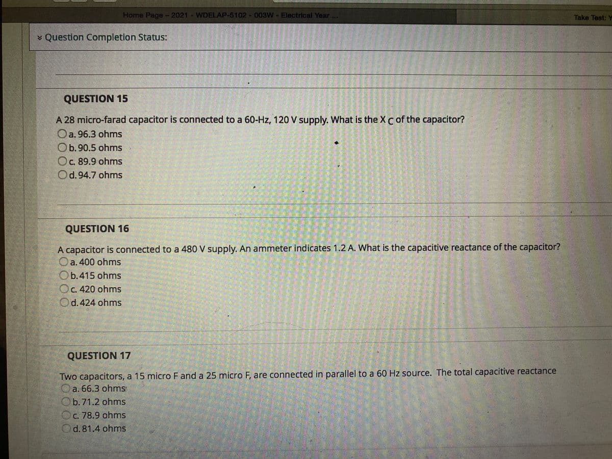 Home Page-2021- WDELAP-5102 -003W-Electrical Year..
Take Test: Y
v Question Completion Status:
QUESTION 15
A 28 micro-farad capacitor is connected to a 60-Hz, 120 V supply. What is the XCof the capacitor?
a. 96.3 ohms
Ob.90,5 ohmns
Oc 89.9 ohmns
Od.94.7 ohms
QUESTION 16
A capacitor is connected to a 480 V supply. An ammeter indicates 1.2 A. What is the capacitive reactance of the capacitor?
Oa. 400 ohms
Ob.415 ohms
Oc 420 ohms
Od.424 ohms
C.
QUESTION 17
Two capacitors, a 15 micro F and a 25 micro F, are connected in parallel to a 60 Hz source. The total capacitive reactance
Oa. 66.3 ohms
Ob.71.2 ohms
Oc. 78.9 ohms
d. 81.4 ohms
