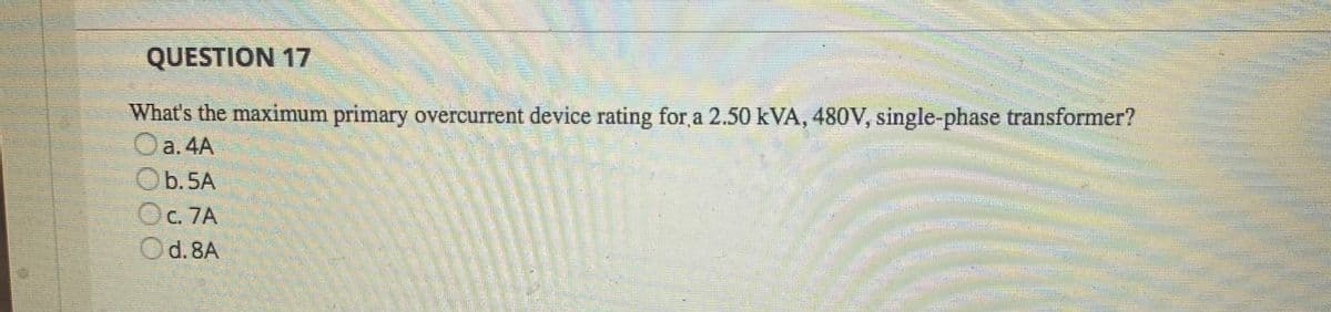 QUESTION 17
What's the maximum primary overcurrent device rating for a 2.50 kVA, 480V, single-phase transformer?
Oa.4A
Ob.5A
Oc. 7A
Od.8A
