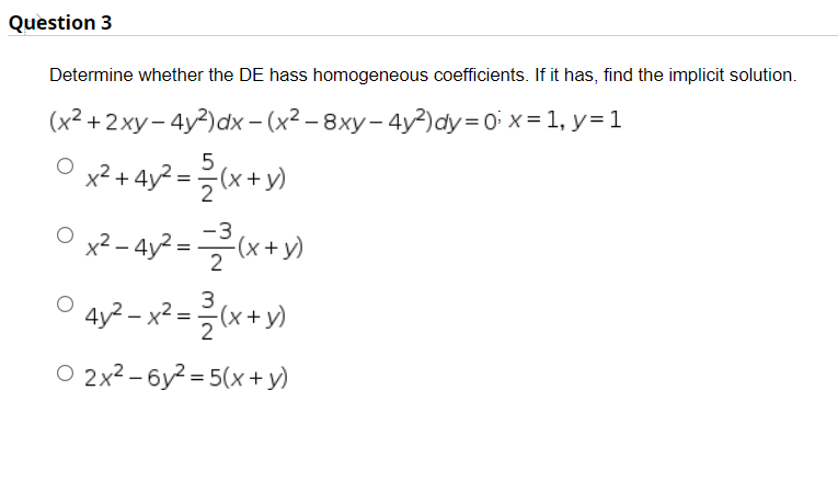 Question 3
Determine whether the DE hass homogeneous coefficients. If it has, find the implicit solution.
(x2 +2xy– 4y2)dx – (x² – 8xy– 4y?)dy=0 x = 1, y=1
O x2 + 4y? =(x+y)
x2 + 4y² = (x + y)
X)-
-3
x² – 4y² = (x + y)
4y? – x² = {(x + y)
O 2x2 – 6y? = 5(x + y)
