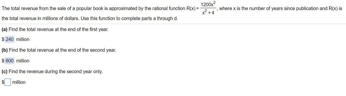1200x?
The total revenue from the sale of a popular book is approximated by the rational function R(x) =
where x is the number of years since publication and R(x) is
x2 +4
the total revenue in millions of dollars. Use this function to complete parts a through d.
(a) Find the total revenue at the end of the first year.
$ 240 million
(b) Find the total revenue at the end of the second year.
$ 600 million
(c) Find the revenue during the second year only.
$4
million
