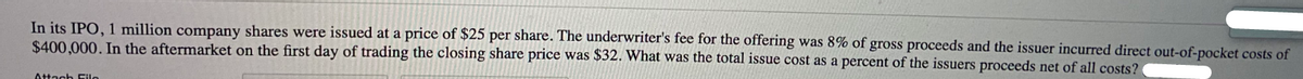 In its IPO, 1 million company shares were issued at a price of $25 per share. The underwriter's fee for the offering was 8% of gross proceeds and the issuer incurred direct out-of-pocket costs of
$400,000. In the aftermarket on the first day of trading the closing share price was $32. What was the total issue cost as a percent of the issuers proceeds net of all costs?
Attach Eilo
