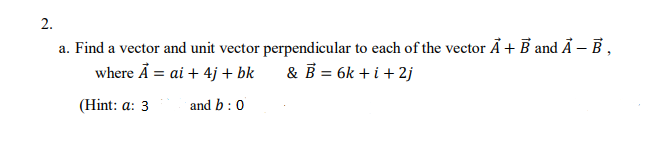 2.
a. Find a vector and unit vector perpendicular to each of the vector Ã + B and Ã – B ,
where Å = ai + 4j + bk
& B = 6k + i + 2j
(Hint: a: 3
and b:0
