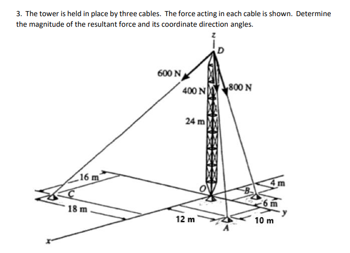 3. The tower is held in place by three cables. The force acting in each cable is shown. Determine
the magnitude of the resultant force and its coordinate direction angles.
600 N
800 N
400 N
24 m
16 m
6 m
18 m .
12 m
10 m

