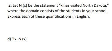 2. Let N (x) be the statement "x has visited North Dakota,"
where the domain consists of the students in your school.
Express each of these quantifications in English.
d) 3x-N (x)
