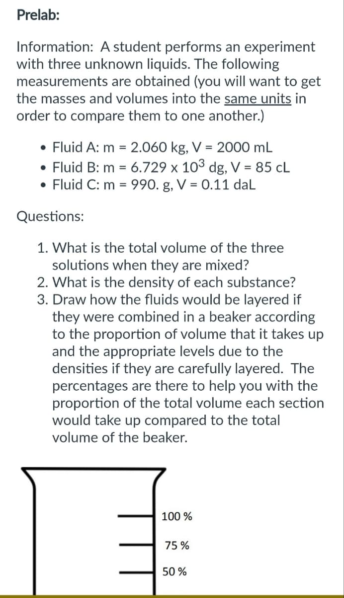 Prelab:
Information: A student performs an experiment
with three unknown liquids. The following
measurements are obtained (you will want to get
the masses and volumes into the same units in
order to compare them to one another.)
• Fluid A: m = 2.060 kg, V = 2000 mL
• Fluid B: m = 6.729 x 103 dg, V = 85 CL
Fluid C: m = 990. g, V = 0.11 daL
Questions:
1. What is the total volume of the three
solutions when they are mixed?
2. What is the density of each substance?
3. Draw how the fluids would be layered if
they were combined in a beaker according
to the proportion of volume that it takes up
and the appropriate levels due to the
densities if they are carefully layered. The
percentages are there to help you with the
proportion of the total volume each section
would take up compared to the total
volume of the beaker.
100%
75%
50%