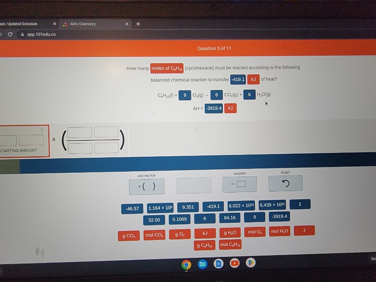 pic: Updated Schedule
C
app.101edu.co
STARTING AMOUNT
X
08
X
Aktiv Chemistry
X +
How many moles of C6H₁2 (cyclohexane) must be reacted according to the following
balanced chemical reaction to transfer -419.1 kJ of heat?
ADD FACTOR
g CO₂
x( )
-46.57
C6H12()+9
1.164 x 106
32.00
9
mol CO₂
9.351
0.1069
Question 5 of 11
g 0₂
O₂(g) → 6 CO₂(g) + 6H₂O(g)
ΔΗ = -3919.4 kJ
6
-419.1
kJ
g C6H₁2
ANSWER
6.022 x 1023
84.16
g H₂O
mol C6H₁2
9
RESET
mol O₂
5
6.439 x 1022
-3919.4
mol H₂O
1
J
Ma