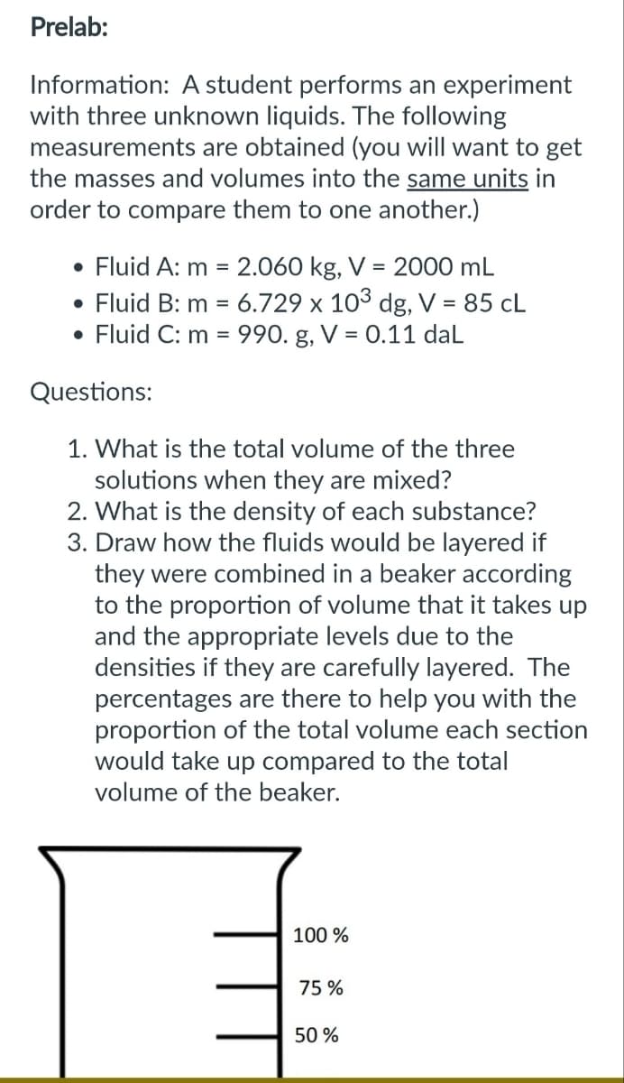 Prelab:
Information: A student performs an experiment
with three unknown liquids. The following
measurements are obtained (you will want to get
the masses and volumes into the same units in
order to compare them to one another.)
• Fluid A: m = 2.060 kg, V = 2000 mL
• Fluid B: m = 6.729 x 103 dg, V = 85 CL
Fluid C: m = 990. g, V = 0.11 daL
●
Questions:
1. What is the total volume of the three
solutions when they are mixed?
2. What is the density of each substance?
3. Draw how the fluids would be layered if
they were combined in a beaker according
to the proportion of volume that it takes up
and the appropriate levels due to the
densities if they are carefully layered. The
percentages are there to help you with the
proportion of the total volume each section
would take up compared to the total
volume of the beaker.
100%
75%
50%