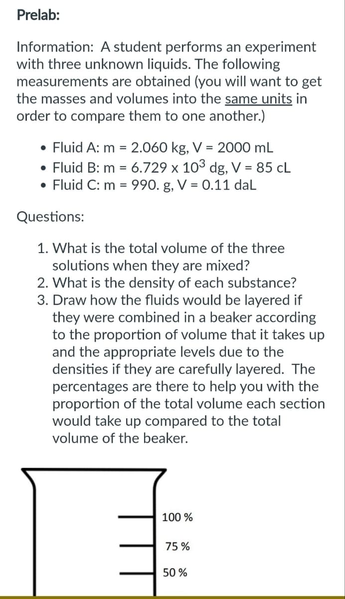 Prelab:
Information: A student performs an experiment
with three unknown liquids. The following
measurements are obtained (you will want to get
the masses and volumes into the same units in
order to compare them to one another.)
• Fluid A: m = 2.060 kg, V = 2000 mL
• Fluid B: m = 6.729 x 103 dg, V = 85 CL
Fluid C: m = 990. g, V = 0.11 daL
●
Questions:
1. What is the total volume of the three
solutions when they are mixed?
2. What is the density of each substance?
3. Draw how the fluids would be layered if
they were combined in a beaker according
to the proportion of volume that it takes up
and the appropriate levels due to the
densities if they are carefully layered. The
percentages are there to help you with the
proportion of the total volume each section
would take up compared to the total
volume of the beaker.
100 %
75%
50%