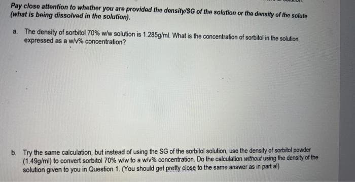 Pay close attention to whether you are provided the density/SG of the solution or the density of the solute
(what is being dissolved in the solution).
a. The density of sorbitol 70% w/w solution is 1.285g/ml. What is the concentration of sorbitol in the solution,
expressed as a w/v% concentration?
b. Try the same calculation, but instead of using the SG of the sorbitol solution, use the density of sorbitol powder
(1.49g/ml) to convert sorbitol 70% w/w to a w/v% concentration. Do the calculation without using the density of the
solution given to you in Question 1. (You should get pretty close to the same answer as in part a!)