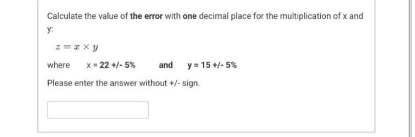Calculate the value of the error with one decimal place for the multiplication of x and
y:
z=xxy
where x = 22 +/-5%
and
Please enter the answer without +/- sign.
y = 15+/-5%