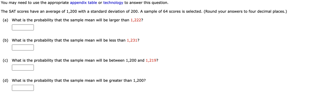 You may need to use the appropriate appendix table or technology to answer this question.
The SAT scores have an average of 1,200 with a standard deviation of 200. A sample of 64 scores is selected. (Round your answers to four decimal places.)
(a) What is the probability that the sample mean will be larger than 1,222?
(b) What is the probability that the sample mean will be less than 1,231?
(c) What is the probability that the sample mean will be between 1,200 and 1,219?
(d) What is the probability that the sample mean will be greater than 1,200?