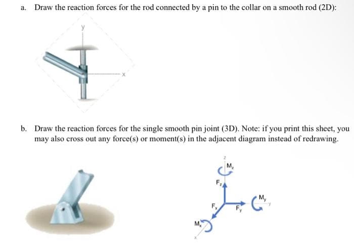 a. Draw the reaction forces for the rod connected by a pin to the collar on a smooth rod (2D):
X
b. Draw the reaction forces for the single smooth pin joint (3D). Note: if you print this sheet, you
may also cross out any force(s) or moment(s) in the adjacent diagram instead of redrawing.
F₂
Lo
(M
Fx
M