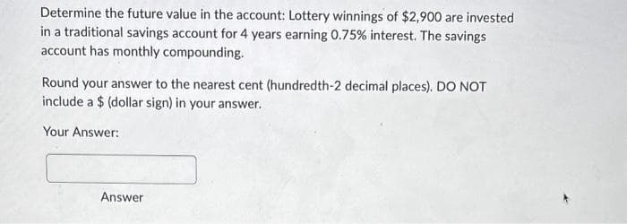 Determine the future value in the account: Lottery winnings of $2,900 are invested
in a traditional savings account for 4 years earning 0.75% interest. The savings
account has monthly compounding.
Round your answer to the nearest cent (hundredth-2 decimal places). DO NOT
include a $(dollar sign) in your answer.
Your Answer:
Answer