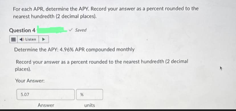 For each APR, determine the APY. Record your answer as a percent rounded to the
nearest hundredth (2 decimal places).
✓ Saved
Question 4
Listen
Determine the APY: 4.96% APR compounded monthly
Record your answer as a percent rounded to the nearest hundredth (2 decimal
places).
Your Answer:
5.07
Answer
%
units