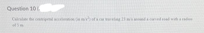 Question 10 (
Calculate the centripetal acceleration (in m/s²) of a car traveling 23 m/s around a curved road with a radius
of 5 m.