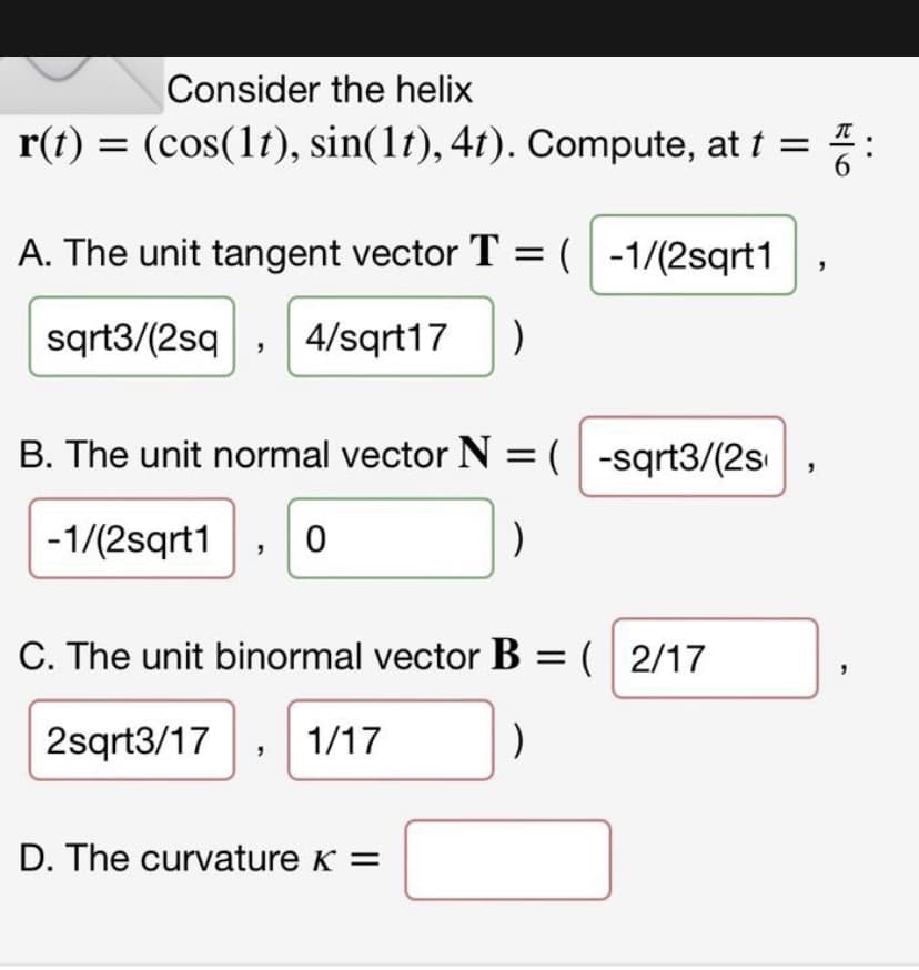 Consider the helix
r(t) = (cos(1t), sin(1t), 4t). Compute, at t =
A. The unit tangent vector T = (-1/(2sqrt1
sqrt3/(2sq 4/sqrt17 )
B. The unit normal vector N = (-sqrt3/(2s
-1/(2sqrt1 0
)
C. The unit binormal vector B = (2/17
2sqrt3/17 1/17
)
D. The curvature K =
ala