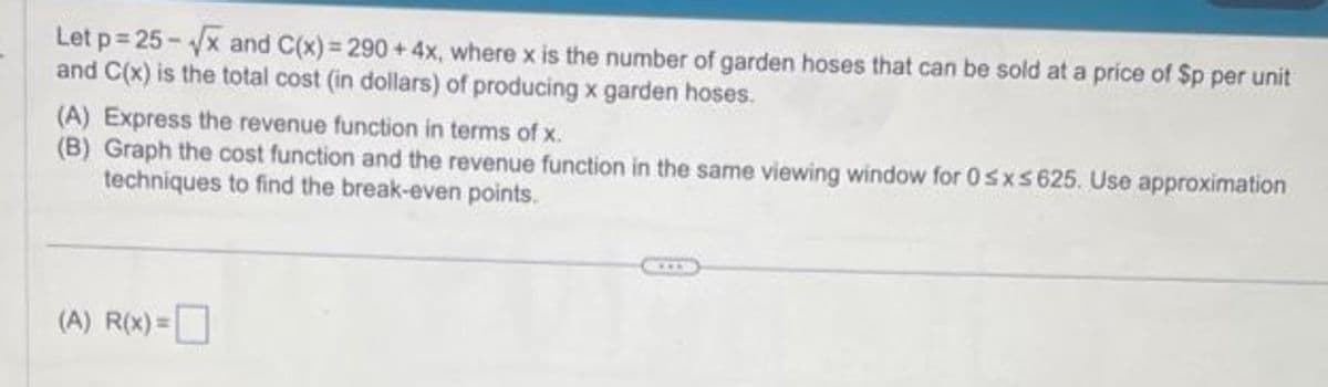 Let p=25-√√x and C(x) = 290+4x, where x is the number of garden hoses that can be sold at a price of Sp per unit
and C(x) is the total cost (in dollars) of producing x garden hoses.
(A) Express the revenue function in terms of x.
(B) Graph the cost function and the revenue function in the same viewing window for 0≤x≤ 625. Use approximation
techniques to find the break-even points.
(A) R(x)=