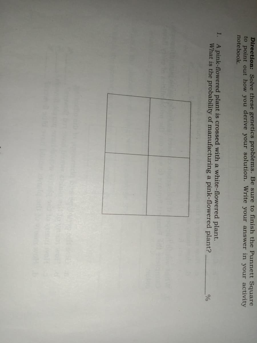 Direction: Solve these genetics problems. Be sure to finish the Punnett Square
to point out how you derive your solution. Write your answer in your activity
notebook.
A pink-flowered plant is crossed with a white-flowered plant.
What is the probability of manufacturing a pink-flowered plant?
1.
%
