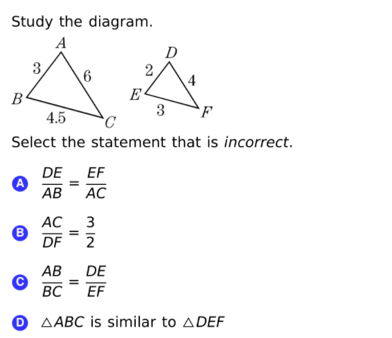 Study the diagram.
A
D
3,
2
6.
E
3
В
4.5
F
Select the statement that is incorrect.
DE
A
АВ
EF
АС
АС
3
%3D
DF
2
АВ
DE
%3D
EF
ВС
AABC is similar to ADEF
II
