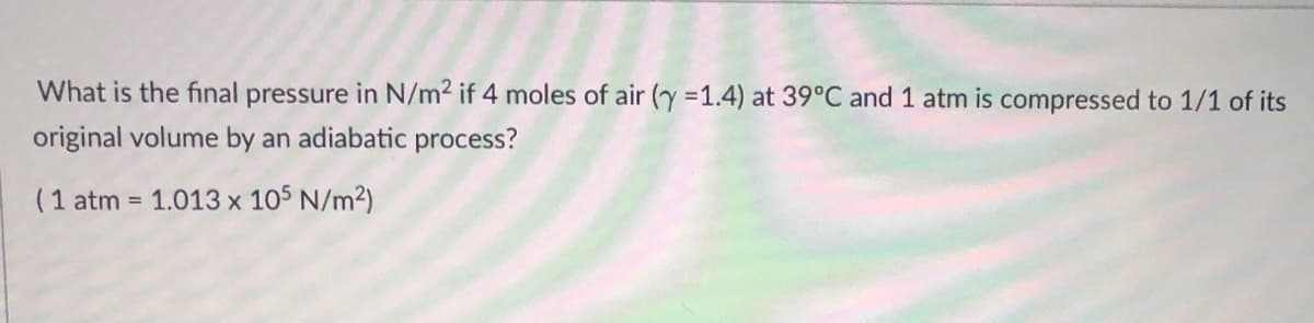 What is the final pressure in N/m2 if 4 moles of air (y =1.4) at 39°C and 1 atm is compressed to 1/1 of its
original volume by an adiabatic process?
(1 atm = 1.013 x 105 N/m2)
