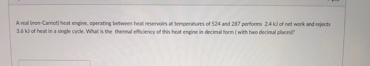 A real (non-Carnot) heat engine, operating between heat reservoirs at temperatures of 524 and 287 performs 2.4 kJ of net work and rejects
3.6 kJ of heat in a single cycle. What is the thermal efficiency of this heat engine in decimal form ( with two decimal places)?
