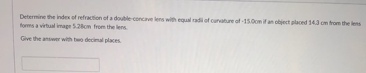 Determine the index of refraction of a double-concave lens with equal radii of curvature of -15.0cm if an object placed 14.3 cm from the lens
forms a virtual image 5.28cm from the lens.
Give the answer with two decimal places.

