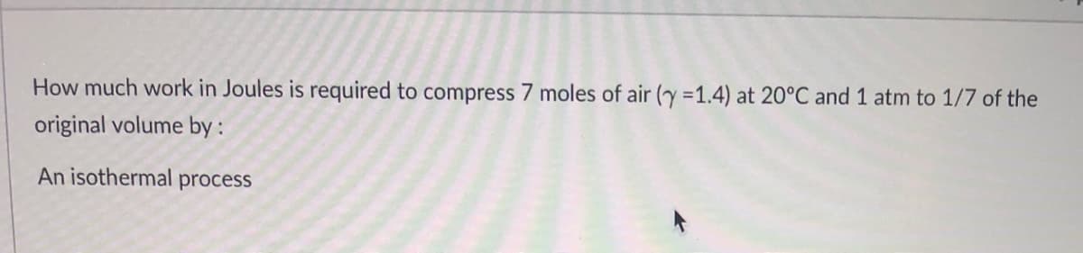 How much work in Joules is required to compress 7 moles of air (y =1.4) at 20°C and 1 atm to 1/7 of the
original volume by :
An isothermal process
