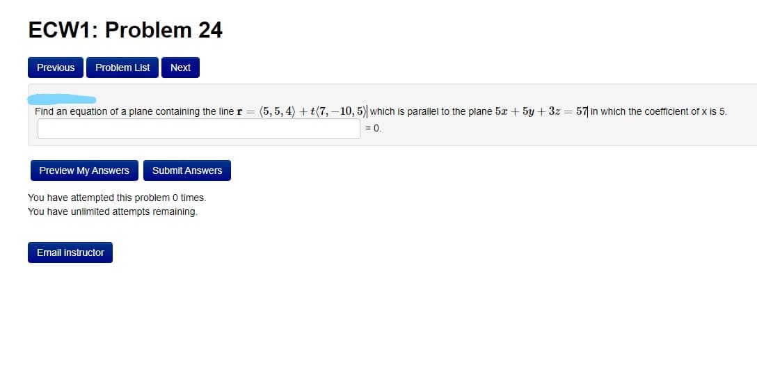 ECW1: Problem 24
Previous
Problem List
Next
Find an equation of a plane containing the line r
(5,5, 4) + t(7,–10, 5) which is parallel to the plane 5x + 5y + 3z = 57 in which the coefficient of x is 5.
= 0.
Preview My Answers
Submit Answers
You have attempted this problem 0 times.
You have unlimited attempts remaining.
Email instructor
