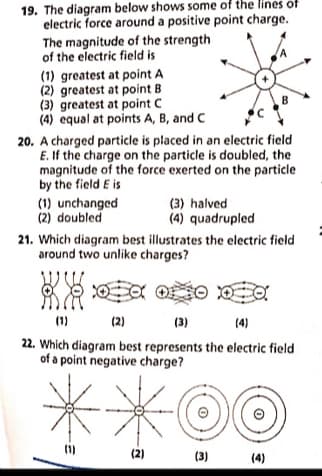 19. The diagram below shows some of the lines of
electric force around a positive point charge.
The magnitude of the strength
of the electric field is
(1) greatest at point A
(2) greatest at point B
(3) greatest at point C
(4) equal at points A, B, and C
B
20. A charged particle is placed in an electric field
E. If the charge on the particle is doubled, the
magnitude of the force exerted on the particle
by the field E is
(1) unchanged
(2) doubled
(3) halved
(4) quadrupled
21. Which diagram best illustrates the electric field
around two unlike charges?
(1)
(2)
(3)
(4)
22. Which diagram best represents the electric field
of a point negative charge?
(1)
(2)
(3)
(4)
