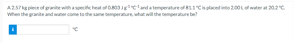A 2.57 kg piece of granite with a specific heat of 0.803 Jg1°C1 and a temperature of 81.1 °C is placed into 2.00 L of water at 20.2 °C.
When the granite and water come to the same temperature, what will the temperature be?
i
°C
