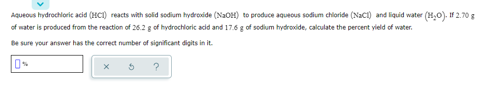 Aqueous hydrochloric acid (HC1) reacts with solid sodium hydroxide (NaOH) to produce aqueous sodium chloride (NaC1) and liquid water (H,0). If 2.70 g
of water is produced from the reaction of 26.2 g of hydrochloric acid and 17.6 g of sodium hydroxide, calculate the percent yield of water.
Be sure your answer has the correct number of significant digits in it.
