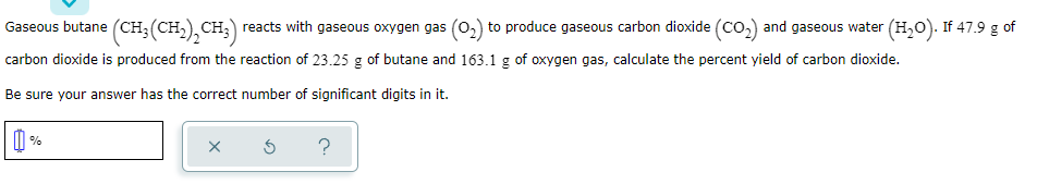 Gaseous butane (CH;(CH,), CH;) reacts with gaseous oxygen gas (0,) to produce gaseous carbon dioxide (co.) and gaseous water (H,0). If 47.9 g of
carbon dioxide is produced from the reaction of 23.25 g of butane and 163.1 g of oxygen gas, calculate the percent yield of carbon dioxide.
Be sure your answer has the correct number of significant digits in it.
?
