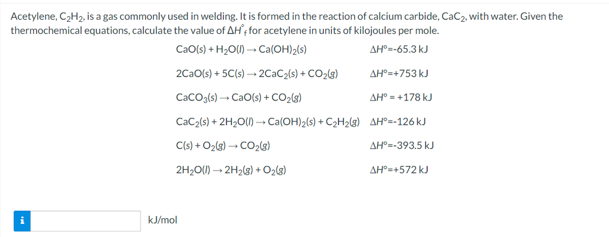 Acetylene, C2H2, is a gas commonly used in welding. It is formed in the reaction of calcium carbide, CaC2, with water. Given the
thermochemical equations, calculate the value of AH'† for acetylene in units of kilojoules per mole.
CaO(s) + H2O(1) → Ca(OH)2(s)
AH°=-65.3 kJ
2CaO(s) + 5C(s) → 2CAC2(s) + CO2(g)
AH°=+753 kJ
CaCO3(s) → CaO(s) + CO2(g)
AH° = +178 kJ
CaC2(s) + 2H2O(1) → Ca(OH)2(s) + C2H2(g) AH°=-126 kJ
C(s) + O2(3) → CO2(3)
AH°=-393.5 kJ
2H20(1) → 2H2(g) + O2(g)
AH°=+572 kJ
i
kJ/mol
