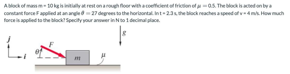 A block of mass m = 10 kg is initially at rest on a rough floor with a coefficient of friction of μ = 0.5. The block is acted on by a
constant force F applied at an angle = 27 degrees to the horizontal. In t = 2.3 s, the block reaches a speed of v = 4 m/s. How much
force is applied to the block? Specify your answer in N to 1 decimal place.
L
m