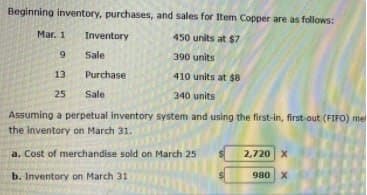 Beginning inventory, purchases, and sales for Item Copper are as follows:
Mar. 1
Inventory
450 units at $7
6.
Sale
390 units
13
Purchase
410 units at $8
25
Sale
340 units
Assuming a perpetual inventory system and using the first-in, first-out (FIFO) me
the inventory on March 31.
a. Cost of merchandise sold on March 25
2,720 X
b. Inventory on March 31
980 X
