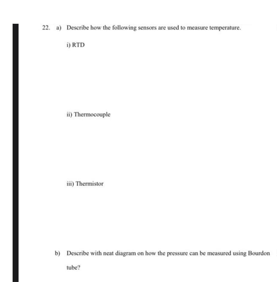 22. a) Describe how the following sensors are used to measure temperature.
i) RTD
ii) Thermocouple
iii) Thermistor
b) Describe with neat diagram on how the pressure can be measured using Bourdon
tube?
