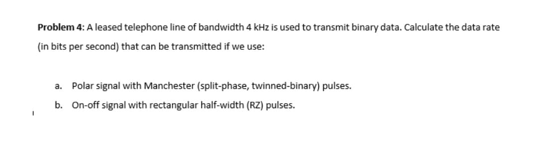 Problem 4: A leased telephone line of bandwidth 4 kHz is used to transmit binary data. Calculate the data rate
(in bits per second) that can be transmitted if we use:
a.
Polar signal with Manchester (split-phase, twinned-binary) pulses.
b. On-off signal with rectangular half-width (RZ) pulses.
