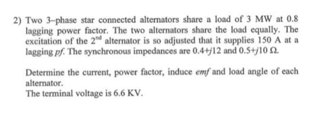 2) Two 3-phase star connected alternators share a load of 3 MW at 0.8
lagging power factor. The two alternators share the load equally. The
excitation of the 2nd alternator is so adjusted that it supplies 150 A at a
lagging pf. The synchronous impedances are 0.4+j12 and 0.5+j10 2.
Determine the current, power factor, induce emf and load angle of each
alternator.
The terminal voltage is 6.6 KV.
