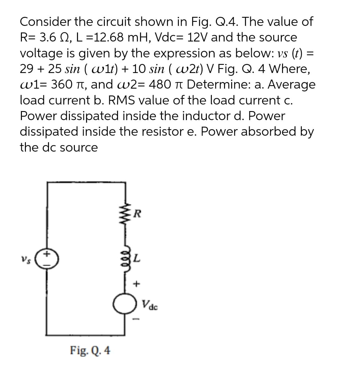 Consider the circuit shown in Fig. Q.4. The value of
R= 3.6 N, L =12.68 mH, Vdc= 12V and the source
voltage is given by the expression as below: vs (t) =
29 + 25 sin ( wit) + 10 sin ( w2t) V Fig. Q. 4 Where,
w1= 360 t, and w2= 480 t Determine: a. Average
load current b. RMS value of the load current c.
Power dissipated inside the inductor d. Power
dissipated inside the resistor e. Power absorbed by
the dc source
Vs
Vác
Fig. Q. 4
