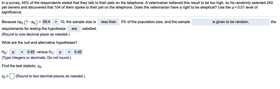 In a survey, 45% of the respondents stated that they talk to their pets on the telephone. A veterinarian believed this result to be too high, so he randomly selected 240
pet owners and discovered that 104 of them spoke to their pet on the telephone. Does the veterinarian have a right to be skeptical? Use the a = 0.01 level of
significance.
Because npo (1- Po) = 59.4 > 10, the sample size is
less than 5% of the population size, and the sample
is given to be random,
the
requirements for testing the hypothesis
satisfied.
are
(Round to one decimal place as needed.)
What are the null and alternative hypotheses?
0.45 versus H,: P
Hо: р
(Type integers or decimals. Do not round.)
0.45
Find the test statistic, zo.
Zo =
(Round to two decimal places as needed.)
