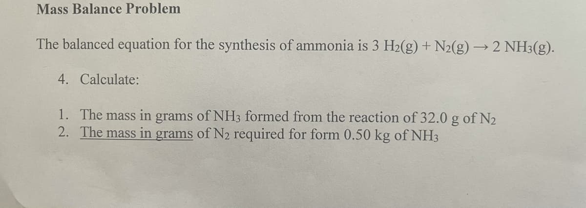 Mass Balance Problem
The balanced equation for the synthesis of ammonia is 3 H2(g) + N2(g) → 2 NH3(g).
4. Calculate:
1. The mass in grams of NH3 formed from the reaction of 32.0 g of N2
2. The mass in grams of N2 required for form 0.50 kg of NH3
